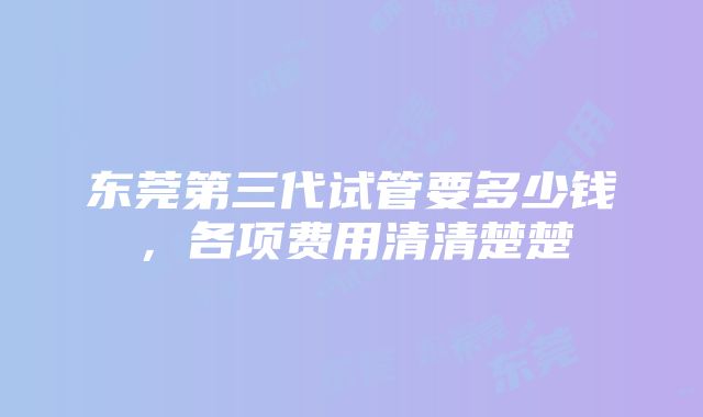 东莞第三代试管要多少钱，各项费用清清楚楚