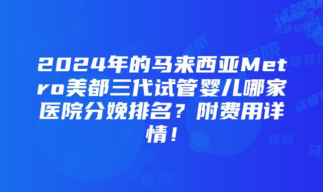 2024年的马来西亚Metro美都三代试管婴儿哪家医院分娩排名？附费用详情！