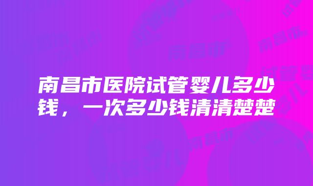 南昌市医院试管婴儿多少钱，一次多少钱清清楚楚