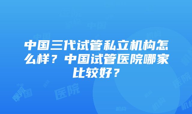 中国三代试管私立机构怎么样？中国试管医院哪家比较好？