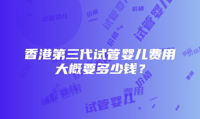 香港第三代试管婴儿费用大概要多少钱？