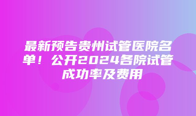 最新预告贵州试管医院名单！公开2024各院试管 成功率及费用