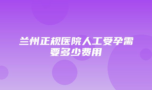 兰州正规医院人工受孕需要多少费用