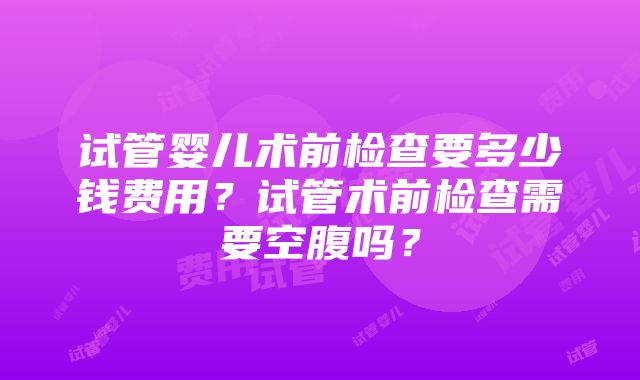 试管婴儿术前检查要多少钱费用？试管术前检查需要空腹吗？