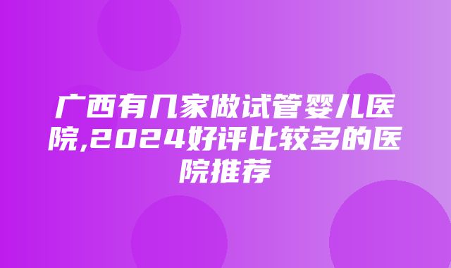 广西有几家做试管婴儿医院,2024好评比较多的医院推荐