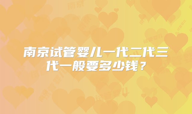 南京试管婴儿一代二代三代一般要多少钱？