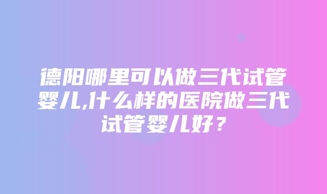 德阳哪里可以做三代试管婴儿,什么样的医院做三代试管婴儿好？