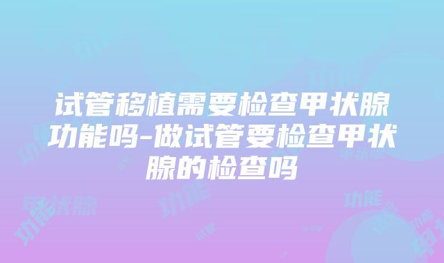 试管移植需要检查甲状腺功能吗-做试管要检查甲状腺的检查吗