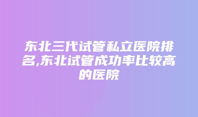 东北三代试管私立医院排名,东北试管成功率比较高的医院