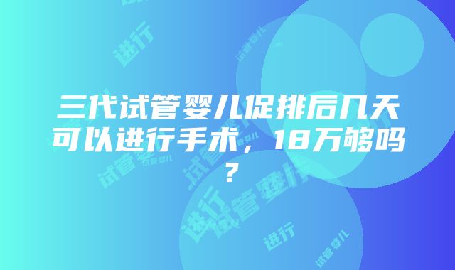 三代试管婴儿促排后几天可以进行手术，18万够吗？