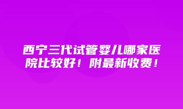 西宁三代试管婴儿哪家医院比较好！附最新收费！