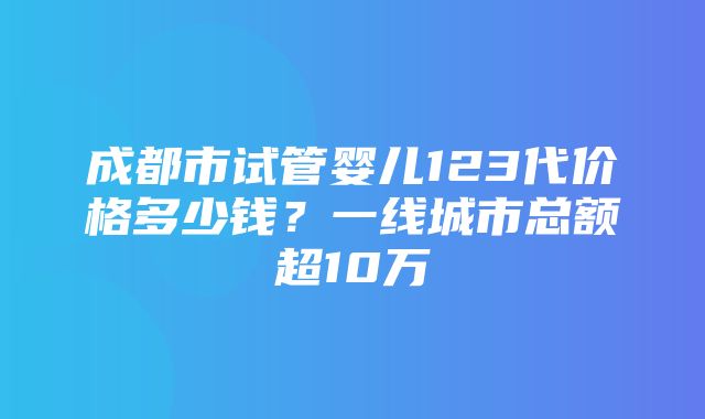 成都市试管婴儿123代价格多少钱？一线城市总额超10万