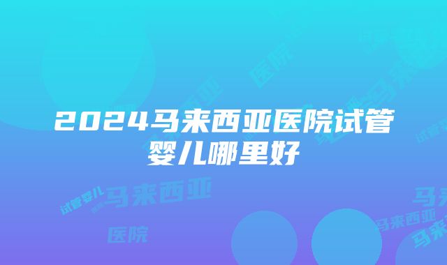 2024马来西亚医院试管婴儿哪里好