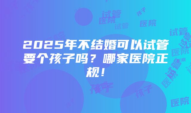 2025年不结婚可以试管要个孩子吗？哪家医院正规！