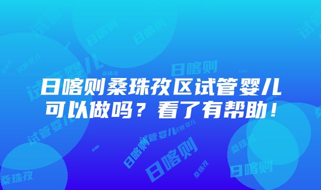 日喀则桑珠孜区试管婴儿可以做吗？看了有帮助！