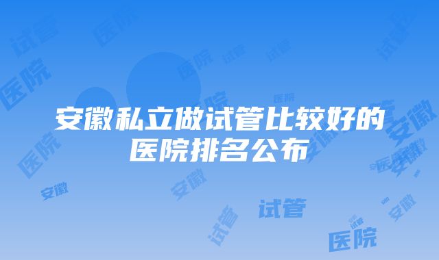 安徽私立做试管比较好的医院排名公布