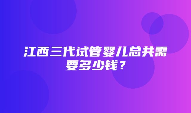 江西三代试管婴儿总共需要多少钱？