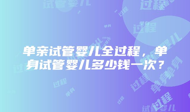 单亲试管婴儿全过程，单身试管婴儿多少钱一次？