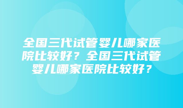 全国三代试管婴儿哪家医院比较好？全国三代试管婴儿哪家医院比较好？