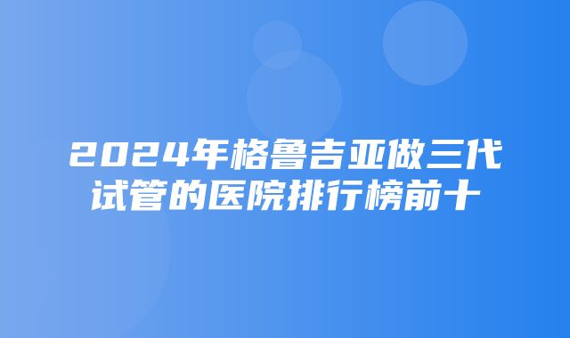 2024年格鲁吉亚做三代试管的医院排行榜前十