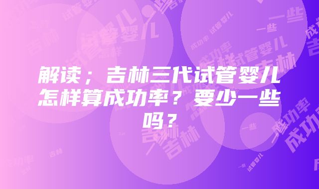 解读；吉林三代试管婴儿怎样算成功率？要少一些吗？