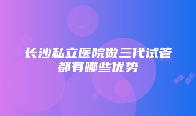 长沙私立医院做三代试管都有哪些优势