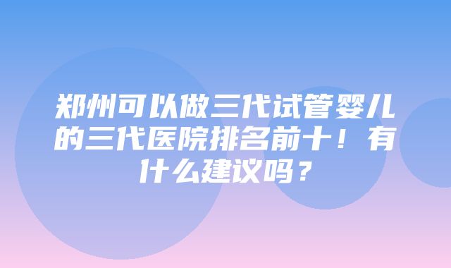 郑州可以做三代试管婴儿的三代医院排名前十！有什么建议吗？