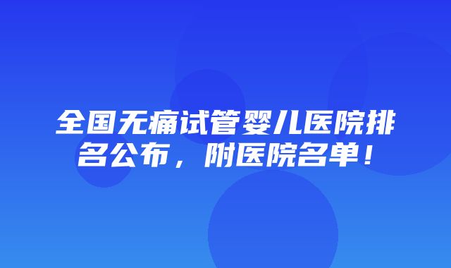 全国无痛试管婴儿医院排名公布，附医院名单！