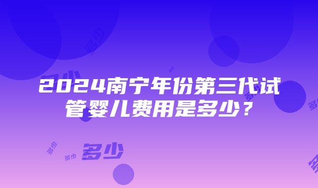 2024南宁年份第三代试管婴儿费用是多少？