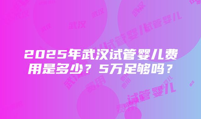 2025年武汉试管婴儿费用是多少？5万足够吗？