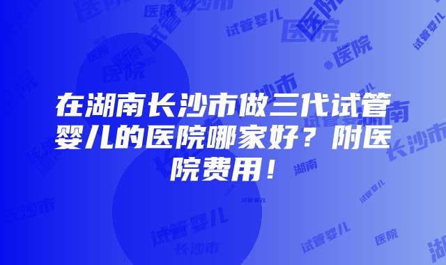 在湖南长沙市做三代试管婴儿的医院哪家好？附医院费用！