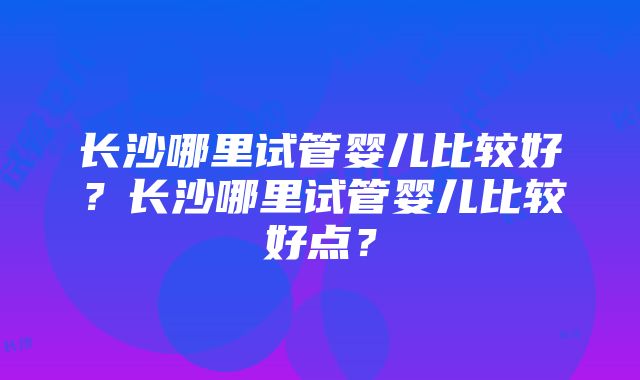 长沙哪里试管婴儿比较好？长沙哪里试管婴儿比较好点？