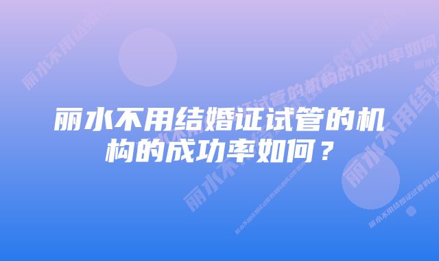 丽水不用结婚证试管的机构的成功率如何？