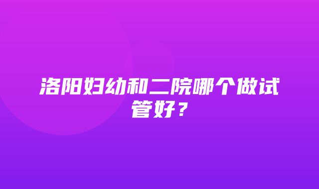 洛阳妇幼和二院哪个做试管好？