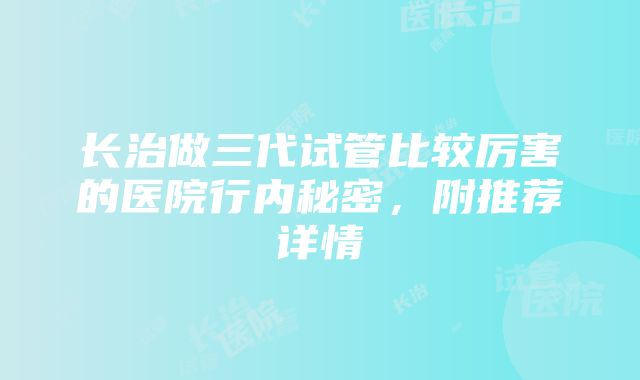 长治做三代试管比较厉害的医院行内秘密，附推荐详情