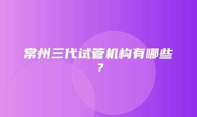 常州三代试管机构有哪些？