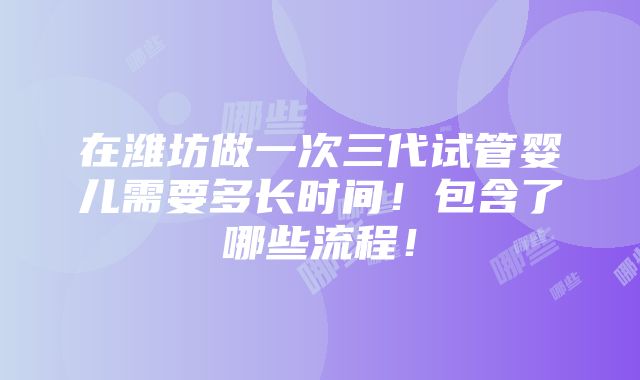 在潍坊做一次三代试管婴儿需要多长时间！包含了哪些流程！