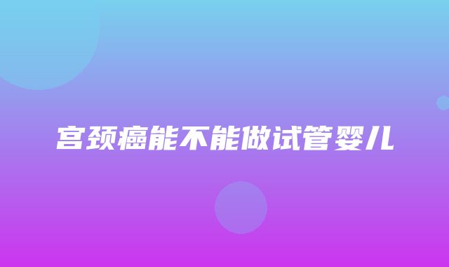 宫颈癌能不能做试管婴儿