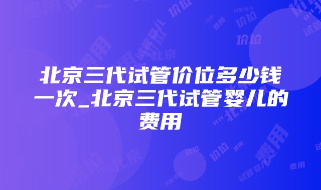 北京三代试管价位多少钱一次_北京三代试管婴儿的费用