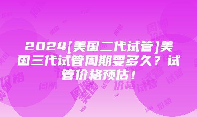 2024[美国二代试管]美国三代试管周期要多久？试管价格预估！