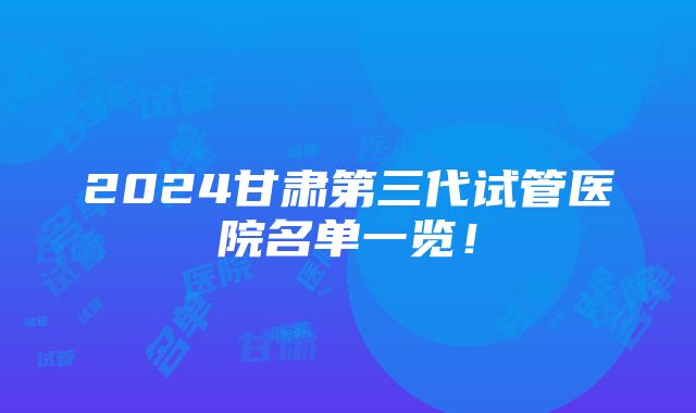 2024甘肃第三代试管医院名单一览！