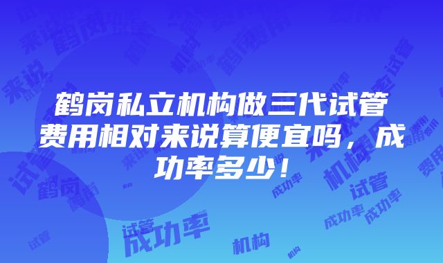 鹤岗私立机构做三代试管费用相对来说算便宜吗，成功率多少！