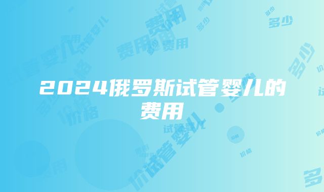 2024俄罗斯试管婴儿的费用