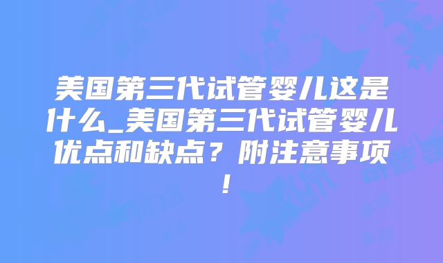 美国第三代试管婴儿这是什么_美国第三代试管婴儿优点和缺点？附注意事项！