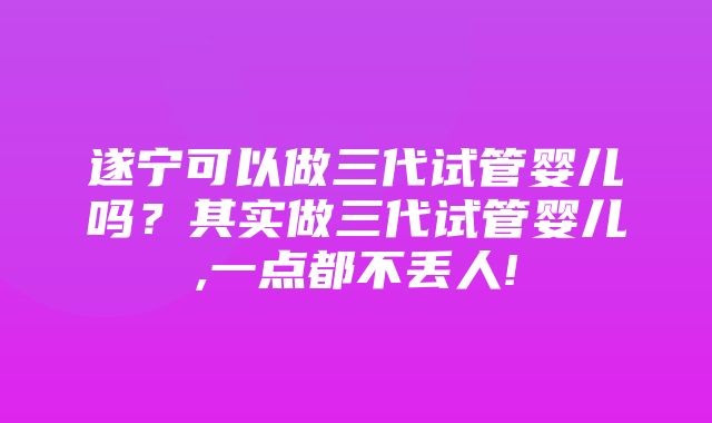 遂宁可以做三代试管婴儿吗？其实做三代试管婴儿,一点都不丢人!