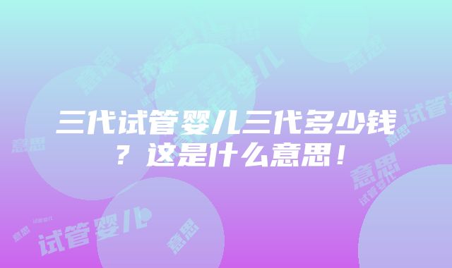 三代试管婴儿三代多少钱？这是什么意思！