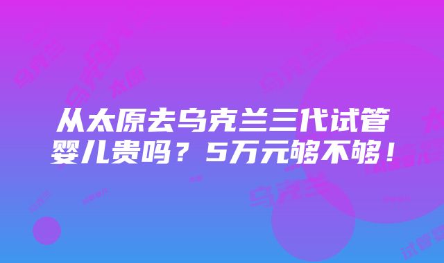 从太原去乌克兰三代试管婴儿贵吗？5万元够不够！