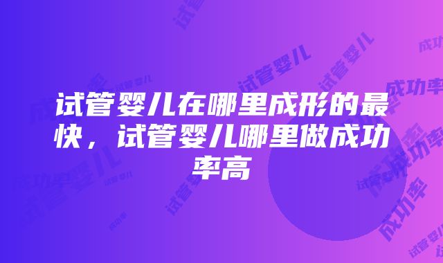 试管婴儿在哪里成形的最快，试管婴儿哪里做成功率高