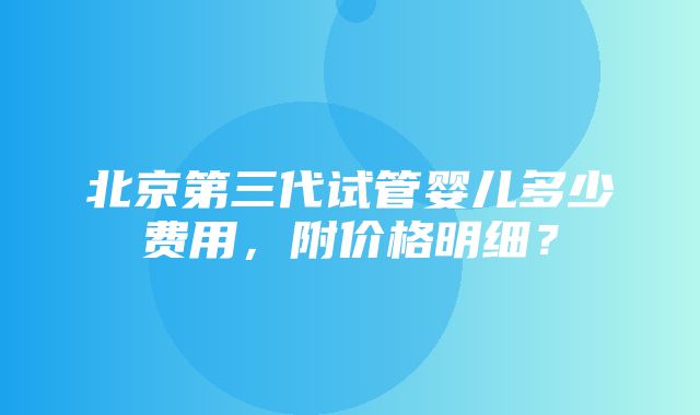 北京第三代试管婴儿多少费用，附价格明细？