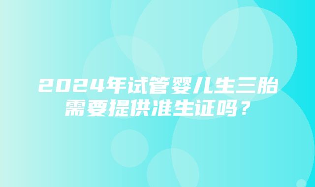 2024年试管婴儿生三胎需要提供准生证吗？